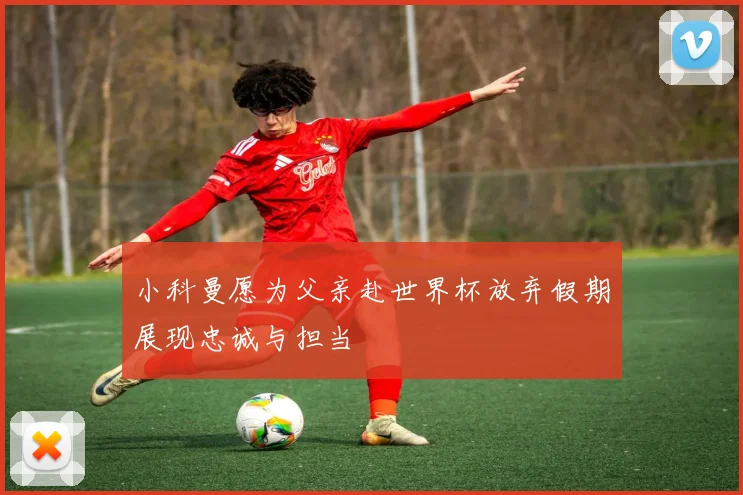 小科曼愿为父亲赴世界杯放弃假期展现忠诚与担当