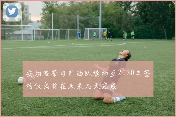 安切洛蒂与巴西队续约至2030年签约仪式将在未来几天完成