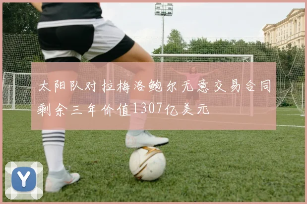 太阳队对拉梅洛鲍尔无意交易合同剩余三年价值1307亿美元