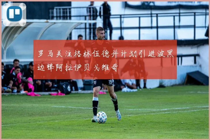 罗马关注格林伍德并计划引进波黑边锋阿拉伊贝戈维奇
