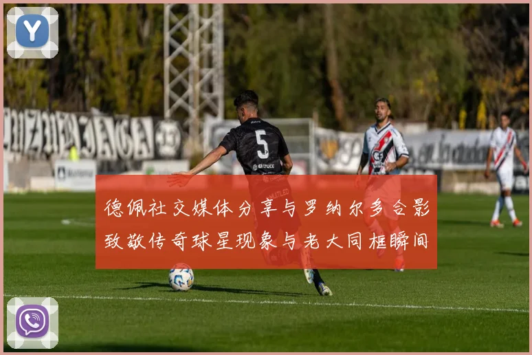 德佩社交媒体分享与罗纳尔多合影致敬传奇球星现象与老大同框瞬间