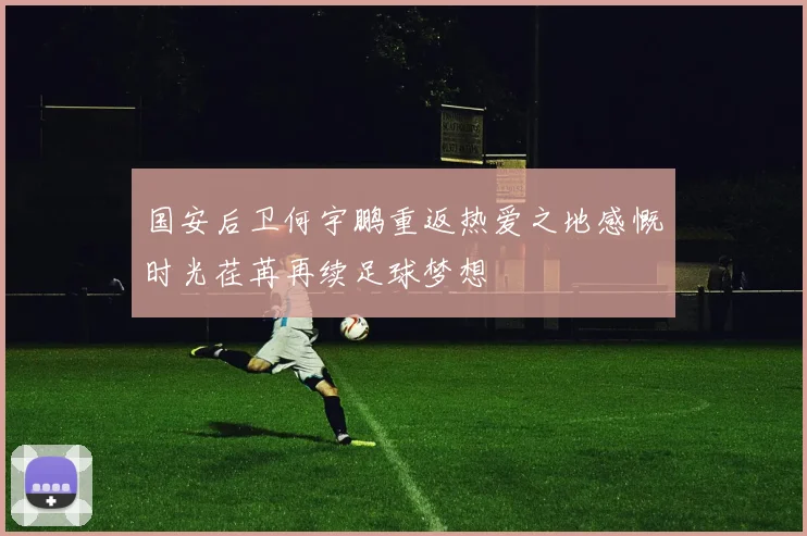 国安后卫何宇鹏重返热爱之地感慨时光荏苒再续足球梦想