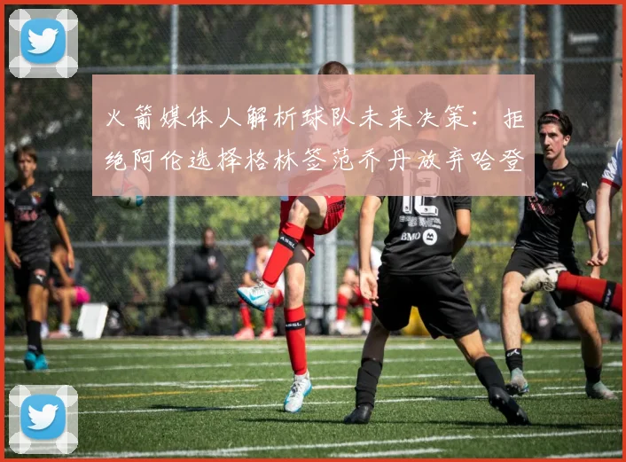 火箭媒体人解析球队未来决策：拒绝阿伦选择格林签范乔丹放弃哈登