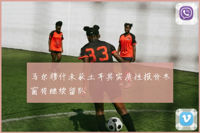 马尔穆什未获土耳其实质性报价冬窗将继续留队