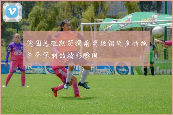 德国总理默茨提前离场错失多特绝杀圣保利的精彩瞬间