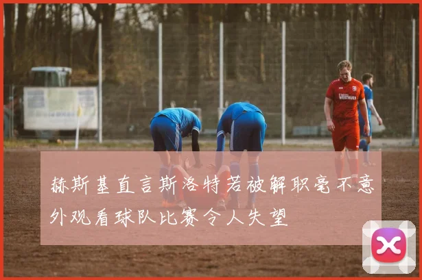 赫斯基直言斯洛特若被解职毫不意外观看球队比赛令人失望