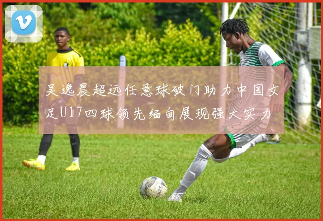 吴逸晨超远任意球破门助力中国女足U17四球领先缅甸展现强大实力