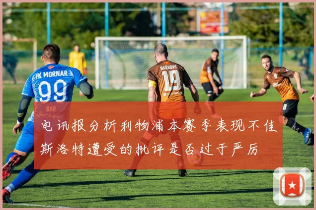 电讯报分析利物浦本赛季表现不佳斯洛特遭受的批评是否过于严厉
