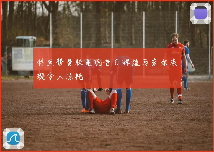 特里赞曼联重现昔日辉煌马奎尔表现令人惊艳