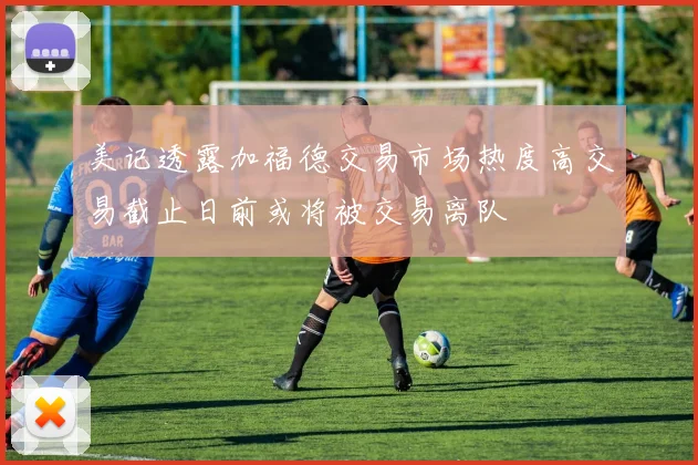 美记透露加福德交易市场热度高交易截止日前或将被交易离队