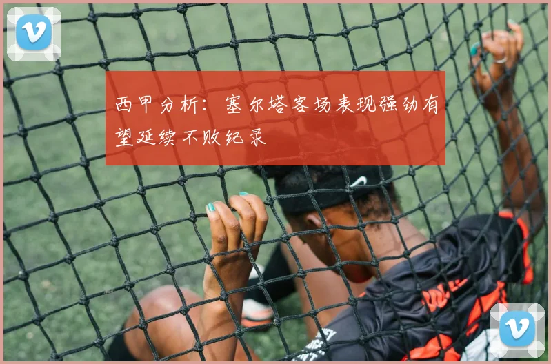 西甲分析：塞尔塔客场表现强劲有望延续不败纪录