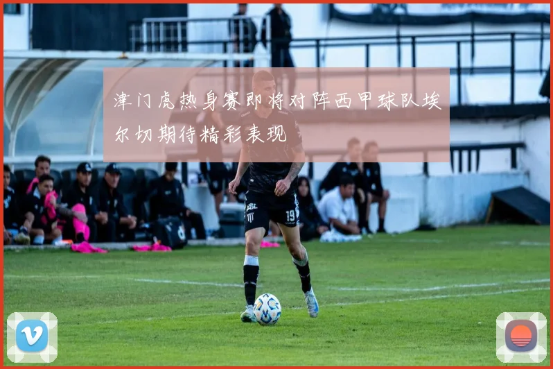 津门虎热身赛即将对阵西甲球队埃尔切期待精彩表现
