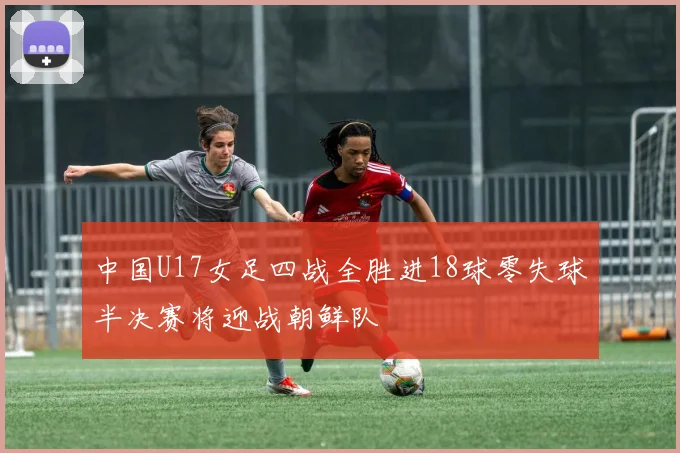 中国U17女足四战全胜进18球零失球半决赛将迎战朝鲜队