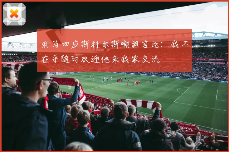 利马回应斯科尔斯嘲讽言论：我不在乎随时欢迎他来我家交流